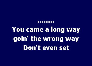 You came a long way

goin' the wrong way
Don't even set