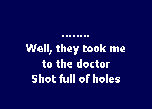 Well, they took me

to the doctor
Shot full of holes