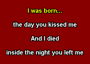 l was born...
the day you kissed me

And I died

inside the night you left me