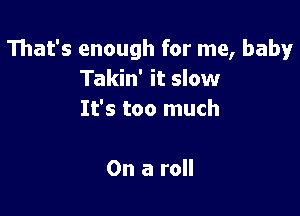 That's enough for me, baby
Takin' it slow

It's too much

On a roll