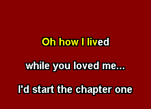 Oh how I lived

while you loved me...

I'd start the chapter one