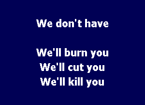 We don't have

We'll burn you
We'll cut you
We'll kill you
