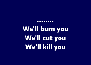 We'll burn you

We'll cut you
We'll kill you
