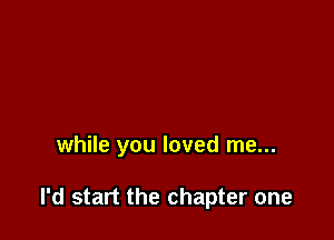 while you loved me...

I'd start the chapter one