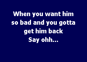 When you want him
so bad and you gotta

get him back
Say ohh...