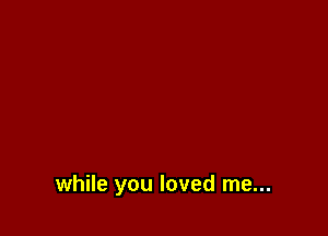 while you loved me...