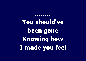 You should've

been gone
Knowing how
I made you feel