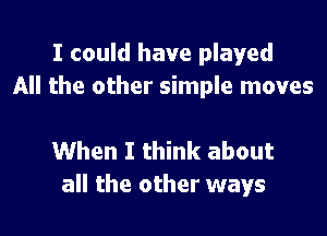 I could have played
All the other simple moves

When I think about
all the other ways