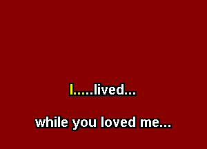 l ..... lived...

while you loved me...