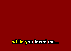 while you loved me...