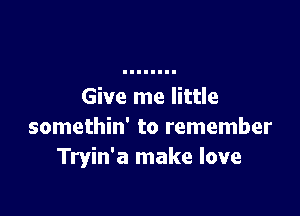 Give me little

somethin' to remember
Tryin'a make love