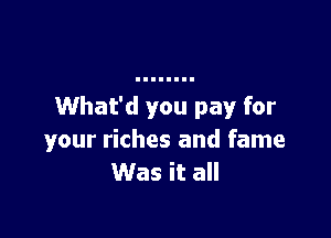 What'd you pay for

your riches and fame
Was it all