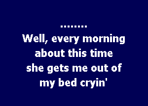 Well, every morning

about this time
she gets me out of
my bed cryin'