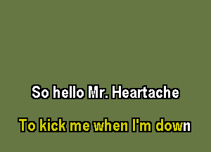 So hello Mr. Heartache

To kick me when I'm down