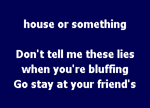 house or something

Don't tell me these lies
when you're bluffmg

Go stay at your friend's l