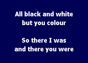 All black and white
but you colour

So there I was
and there you were