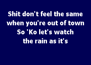 Shit don't feel the same
when you're out of town
80 'K0 let's watch

the rain as it's