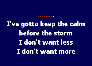 I've gotta keep the calm

before the storm
I don't want less
I don't want more