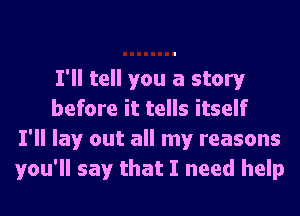 I'll tell you a story
before it tells itself
I'll lay out all my reasons
you'll say that I need help