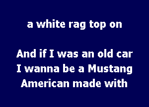 a white rag top on

And if I was an old car
I wanna be a Mustang
American made with