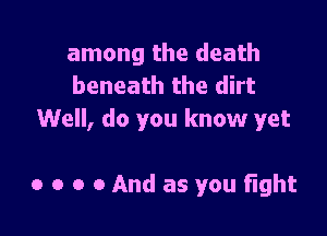 among the death
beneath the dirt

Well, do you know yet

0 o o 0 And as you fight