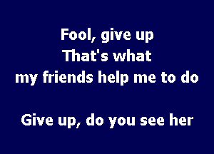 Fool, give up
That's what

my friends help me to do

Give up, do you see her