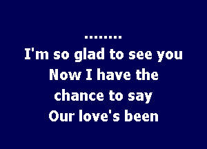 I'm so glad to see you

Now I have the
chance to say
Our love's been