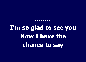 I'm so glad to see you

Now I have the
chance to say