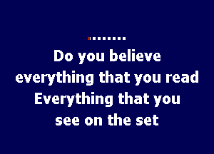 Do you believe

everything that you read
Everything that you
see on the set