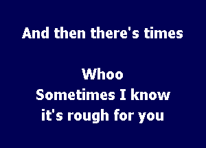 And then there's times

Whoo
Sometimes I know
it's rough for you