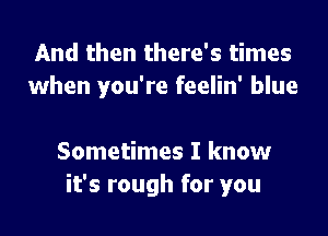 And then there's times
when you're feelin' blue

Sometimes I know
it's rough for you