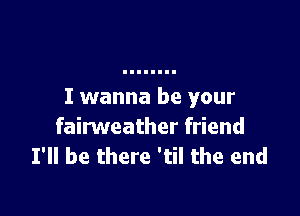 I wanna be your

fairweather friend
I'll be there 'til the end