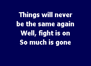 Things will never
be the same again

Well, fight is on
So much is gone