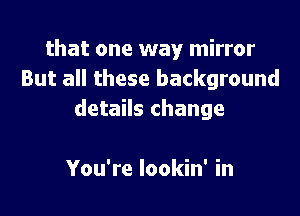 that one way mirror
But all these background

details change

You're lookin' in