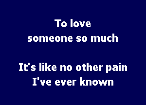 To love
someone so much

It's like no other pain
I've ever known