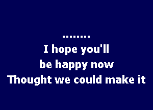 I hope you'll

be happy now
Thought we could make it