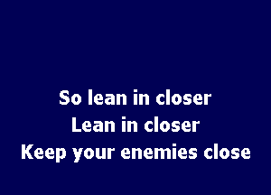 So lean in closer
Lean in closer
Keep your enemies close
