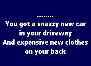 You got a snazzy new car
in your driveway
And expensive new clothes
on your back