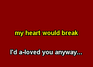 my heart would break

I'd a-loved you anyway...