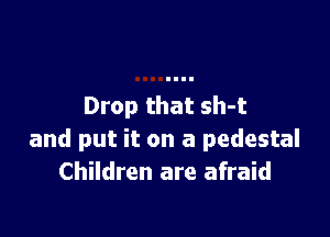 Drop that sh-t

and put it on a pedestal
Children are afraid