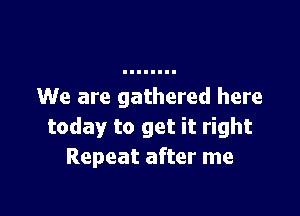 We are gathered here

today to get it right
Repeat after me