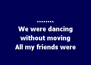 We were dancing

without moving
All my friends were
