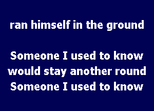 ran himself in the ground

Someone I used to know
would stay another round
Someone I used to know