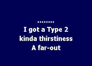 I got a Type 2

kinda thirstiness
A far-out