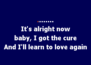 It's alright now

baby, I got the cure
And I'll learn to love again