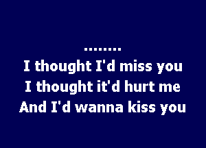 I thought I'd miss you

I thought it'd hurt me
And I'd wanna kiss you