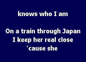 knows who I am

On a train through Japan
I keep her real close
'cause she