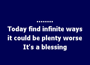 Today find infinite ways

it could be plenty worse
It's a blessing
