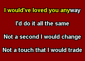 I would've loved you anyway
I'd do it all the same
Not a second I would change

Not a touch that I would trade