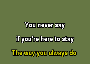 You never say

if you're here to stay

The way you always do